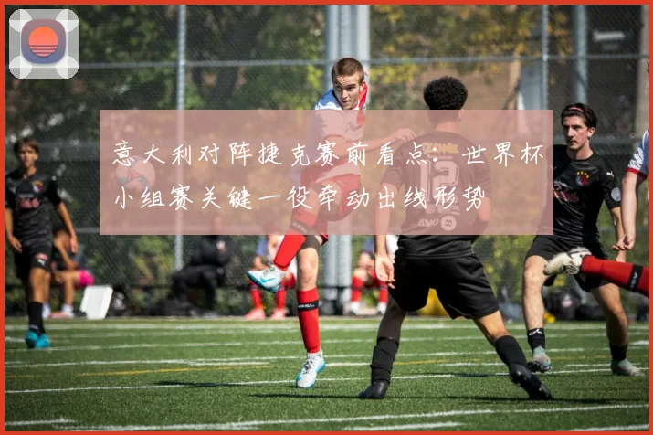 意大利对阵捷克赛前看点:世界杯小组赛关键一役牵动出线形势