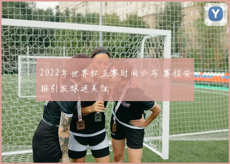 2022年世界杯正赛时间公布 赛程安排引发球迷关注