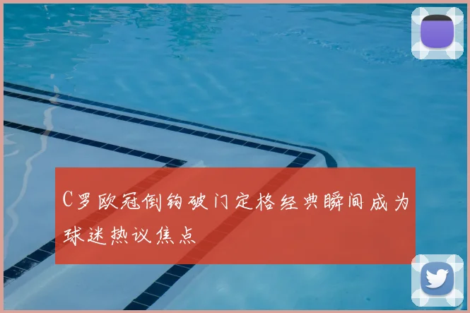C罗欧冠倒钩破门定格经典瞬间成为球迷热议焦点