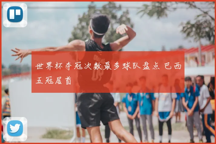 世界杯夺冠次数最多球队盘点 巴西五冠居首