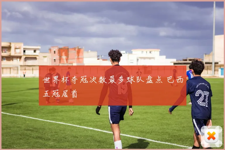 世界杯夺冠次数最多球队盘点 巴西五冠居首