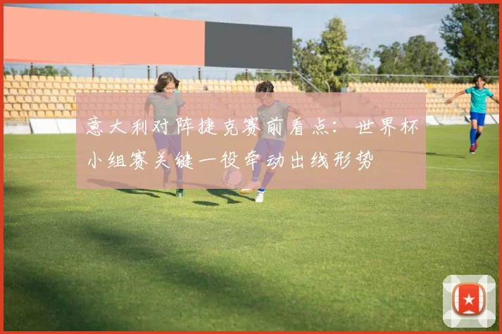 意大利对阵捷克赛前看点:世界杯小组赛关键一役牵动出线形势