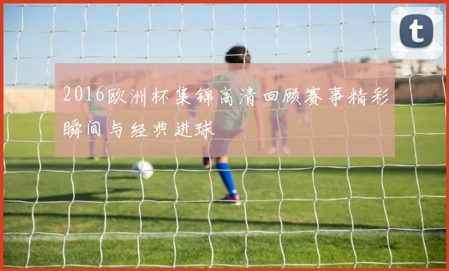 2016欧洲杯集锦高清回顾赛事精彩瞬间与经典进球