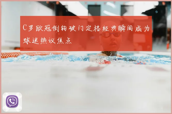 C罗欧冠倒钩破门定格经典瞬间成为球迷热议焦点