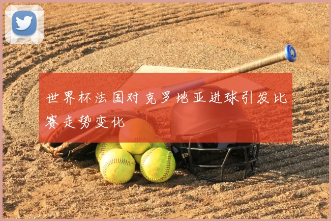 世界杯法国对克罗地亚进球引发比赛走势变化