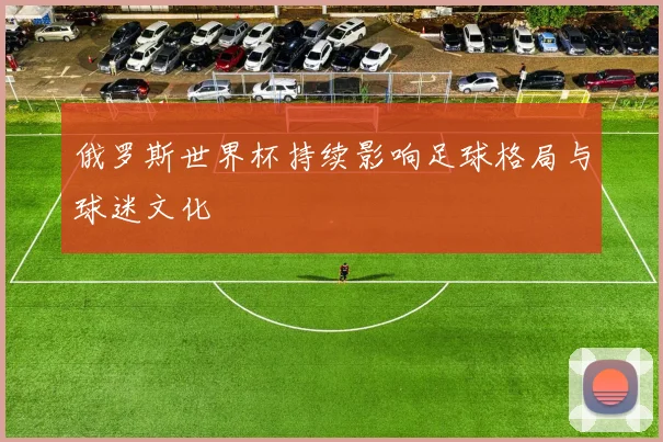 俄罗斯世界杯持续影响足球格局与球迷文化