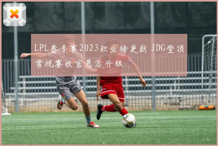 LPL春季赛2023积分榜更新 JDG登顶常规赛收官悬念升级