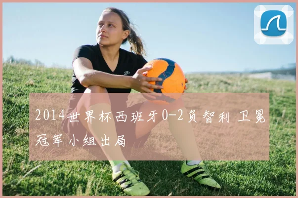 2014世界杯西班牙0-2负智利 卫冕冠军小组出局