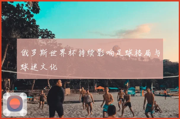 俄罗斯世界杯持续影响足球格局与球迷文化