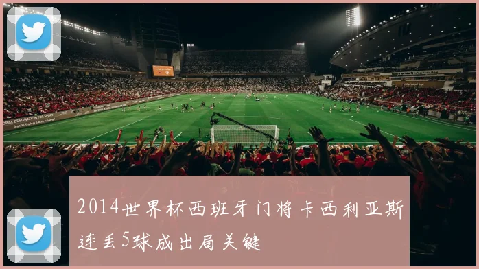 2014世界杯西班牙门将卡西利亚斯连丢5球成出局关键