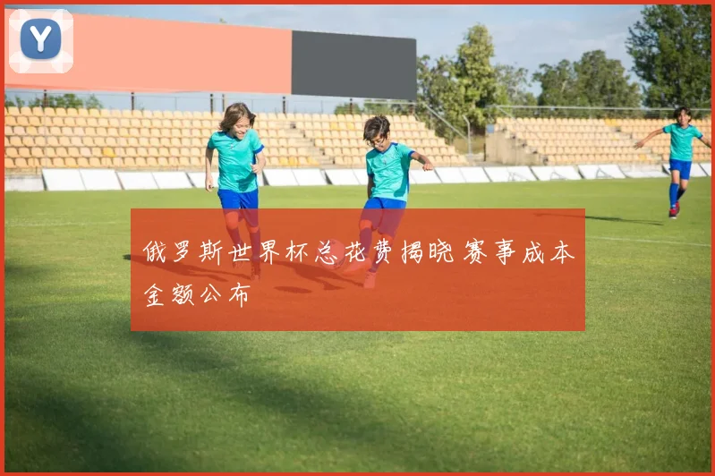 俄罗斯世界杯总花费揭晓 赛事成本金额公布