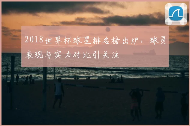 2018世界杯球星排名榜出炉,球员表现与实力对比引关注