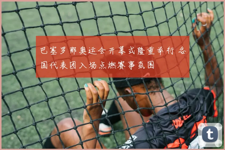 巴塞罗那奥运会开幕式隆重举行 各国代表团入场点燃赛事氛围