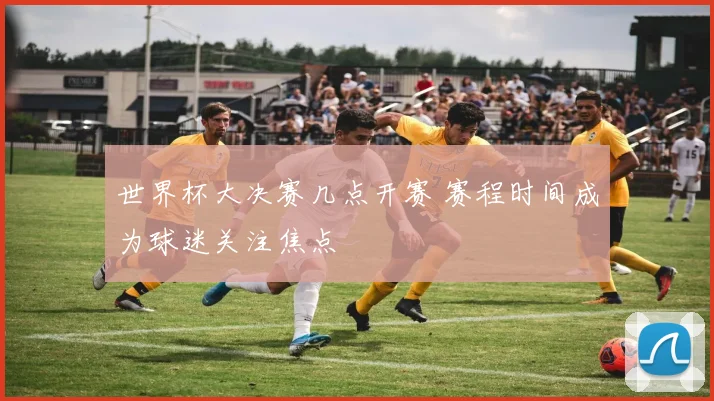 世界杯大决赛几点开赛 赛程时间成为球迷关注焦点