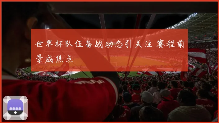 世界杯队伍备战动态引关注 赛程前景成焦点