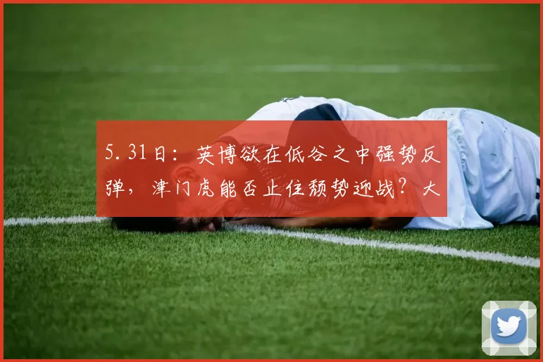 5.31日：英博欲在低谷之中强势反弹，津门虎能否止住颓势迎战？大连英博挑战天津泰达_比赛_进攻_程亚军