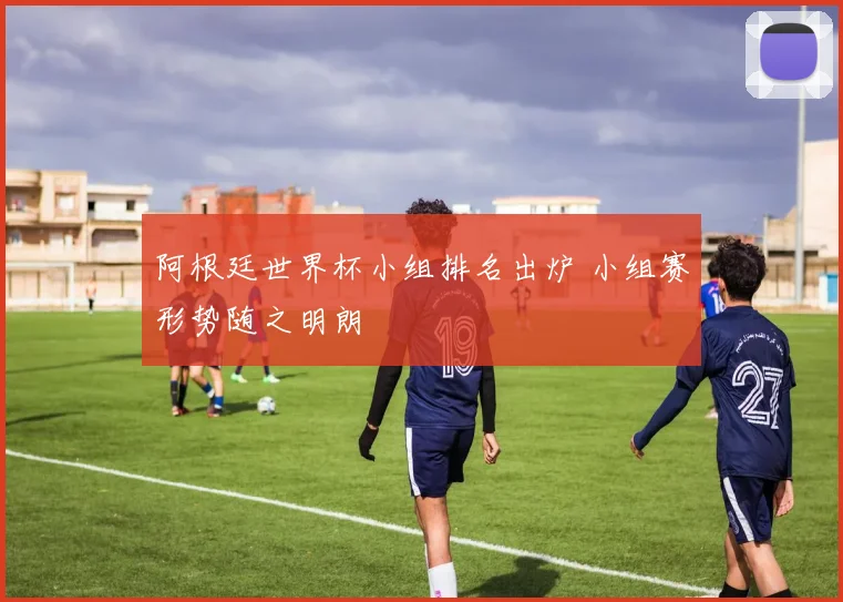 阿根廷世界杯小组排名出炉 小组赛形势随之明朗