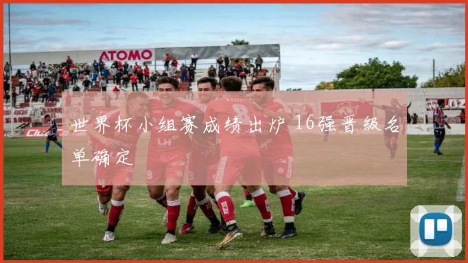 世界杯小组赛成绩出炉 16强晋级名单确定