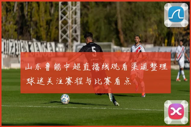 山东鲁能中超直播线观看渠道整理 球迷关注赛程与比赛看点