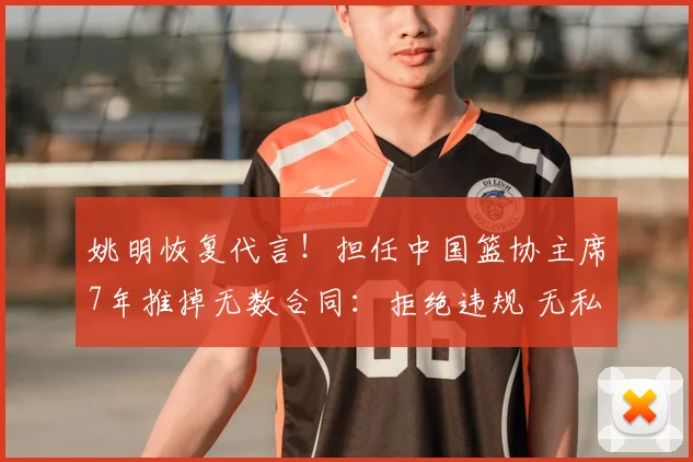 姚明恢复代言!担任中国篮协主席7年推掉无数合同:拒绝违规 无私奉献